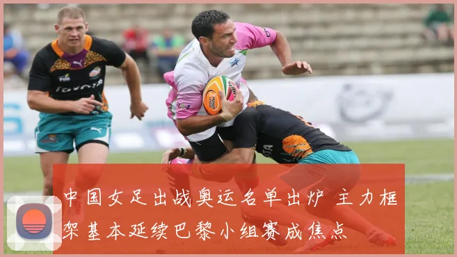 中国女足出战奥运名单出炉 主力框架基本延续巴黎小组赛成焦点